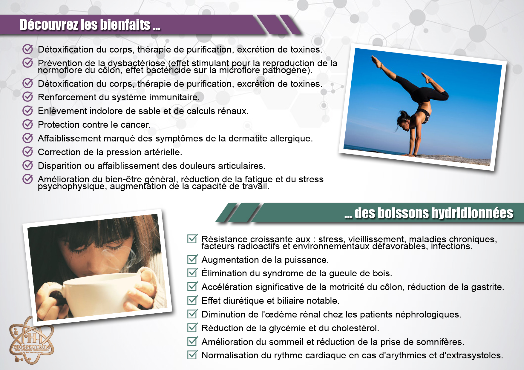 Découvrez les bienfaits des boissons hydridionnées Découvrez les bienfaits...
- Détoxification du corps, thérapie de purification, excrétion de toxines.
- Prévention de la dysbactériose (effet stimulant pour la reproduction de la normoflore du côlon, effet bactéricide sur la microflore pathogène).
- Renforcement du système immunitaire.
- Enlèvement indolore de sable et de calculs rénaux.
- Protection contre le cancer.
- Affaiblissement marqué des symptômes de la dermatite allergique.
- Correction de la pression artérielle.
- Disparition ou affaiblissement des douleurs articulaires.
- Amélioration du bien-être général, réduction de la fatigue et du stress psychophysique, augmentation de la capacité de travail.
...des boissons hydridionnées
- Résistance croissante aux : stress, vieillissement, maladies chroniques, facteurs radioactifs et environnementaux défavorables, infections.
- Augmentation de la puissance.
- Élimination du syndrome de la gueule de bois.
- Accélération significative de la motricité du côlon, réduction de la gastrite.
- Effet diurétique et biliaire notable.
- Diminution de l’œdème rénal chez les patients néphrologiques.
- Réduction de la glycémie et du cholestérol.
- Amélioration du sommeil et réduction de la prise de somnifères.
- Normalisation du rythme cardiaque en cas d’arythmies et d’extrasystoles.